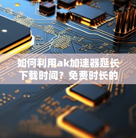 如何利用ak加速器延长下载时间？免费时长的真相与使用建议