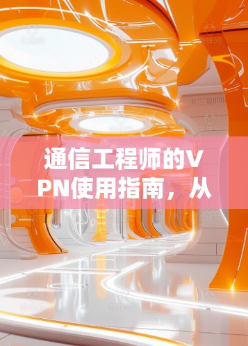 通信工程师的VPN使用指南，从基础到优化，让通信更高效、更安全