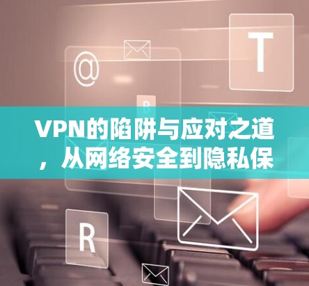 VPN的陷阱与应对之道，从网络安全到隐私保护的双重挑战