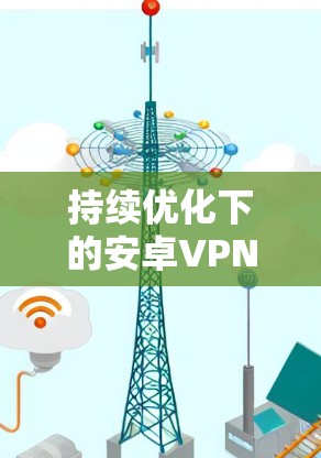 持续优化下的安卓VPN客户端，如何在安全与用户体验之间找到平衡