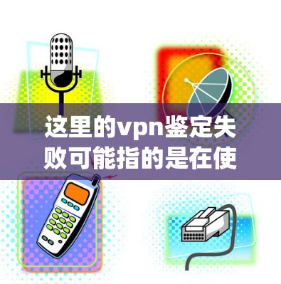 这里的vpn鉴定失败可能指的是在使用VPN设备后，进行了性能测试，结果表明设备存在某种问题，需要进行更换或更新。以下是可能的情况和建议