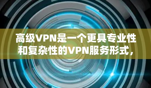 高级VPN是一个更具专业性和复杂性的VPN服务形式，旨在提供更安全、更高效的VPN解决方案。以下是一些关键点和信息