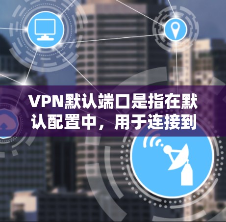 VPN默认端口是指在默认配置中，用于连接到目标服务器的端口编号。这些端口通常按照特定的段和端口编号分配，以便于管理和使用。以下是关于VPN默认端口的一些关键点