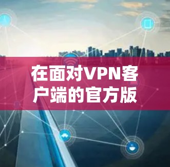 在面对VPN客户端的官方版问题时，建议按照以下步骤进行处理