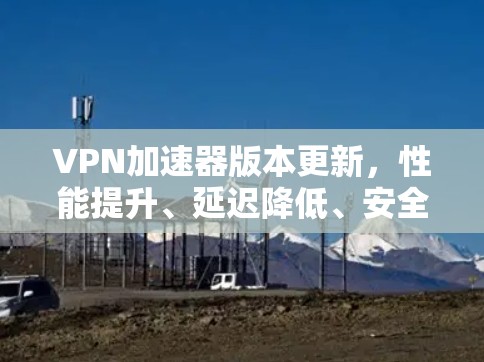 <strong>VPN加速器</strong>版本更新，性能提升、延迟降低、安全增强，提升用户体验