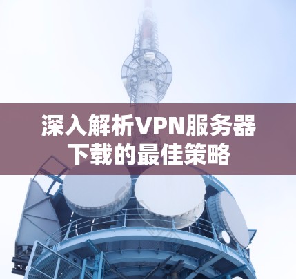 深入解析VPN服务器下载的最佳策略 深入解析VPN服务器下载的最佳策略
