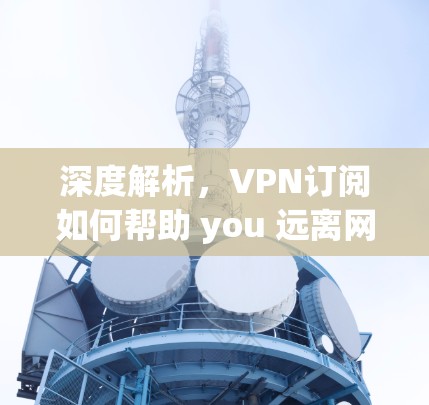 深度解析，VPN订阅如何帮助 you 远离网络的束缚