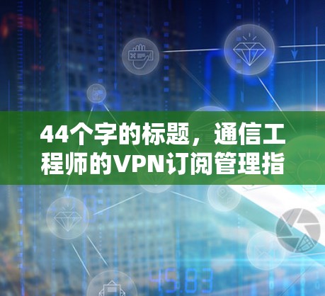 44个字的标题,通信工程师的VPN订阅管理指南 44个字的标题,通信工程师的VPN订阅管理指南