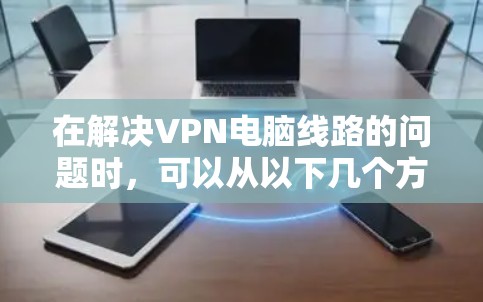 在解决VPN电脑线路的问题时，可以从以下几个方面入手，确保网络的稳定和安全