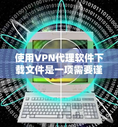 使用VPN代理软件下载文件是一项需要谨慎和仔细的过程，以下是一步步的指南