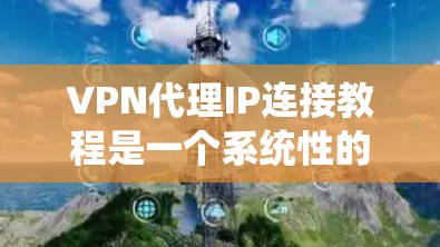 VPN代理IP连接教程是一个系统性的指南，旨在帮助用户提供从了解代理IP到实际连接的具体步骤和方法。以下是一些详细的步骤和注意事项，供用户参考