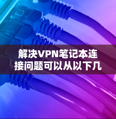 解决VPN笔记本连接问题可以从以下几个方面入手 解决VPN笔记本连接问题可以从以下几个方面入手