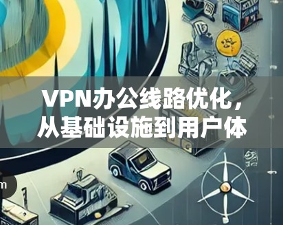 VPN办公线路优化，从基础设施到用户体验的双刃剑