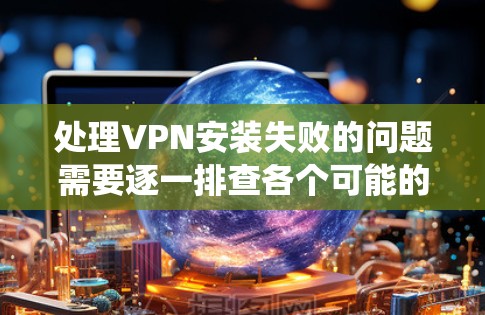 处理VPN安装失败的问题需要逐一排查各个可能的原因，并采取相应的措施。以下是一套系统化的处理方法
