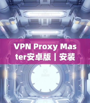 VPN Proxy Master安卓版|安装使用指南 VPN Proxy Master安卓版|安装使用指南