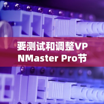 要测试和调整VPNMaster Pro节点的测速，可以按照以下步骤操作