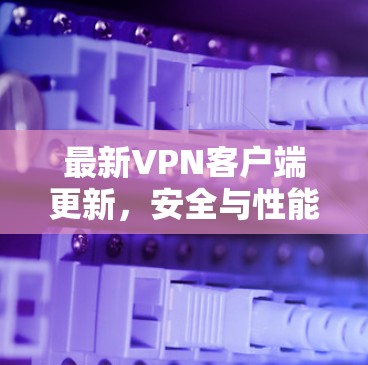 最新VPN客户端更新，安全与性能的双击