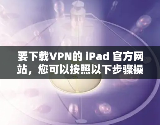 要下载VPN的 iPad 官方网站,您可以按照以下步骤操作 要下载VPN的 iPad 官方网站,您可以按照以下步骤操作