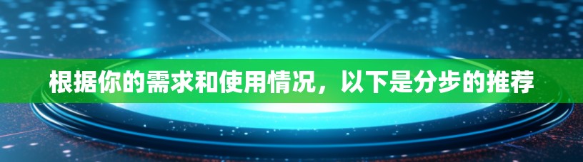 根据你的需求和使用情况，以下是分步的推荐