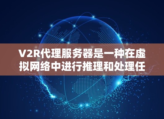 V2R代理服务器是一种在虚拟网络中进行推理和处理任务的服务器，其核心特点如下