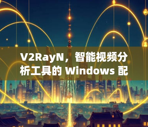 V2RayN，智能视频分析工具的 Windows 配置与优化