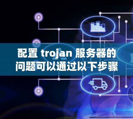 配置 trojan 服务器的问题可以通过以下步骤逐步排查和解决