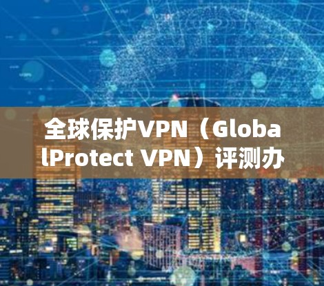 全球保护VPN（GlobalProtect VPN）评测办公体验报告