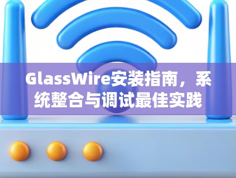 GlassWire安装指南，系统整合与调试最佳实践