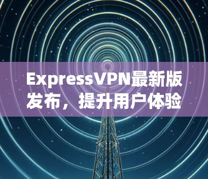 ExpressVPN最新版发布，提升用户体验！
