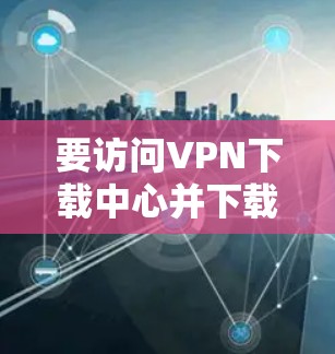 要访问<strong>VPN下载</strong>中心并下载内容，请按照以下步骤操作