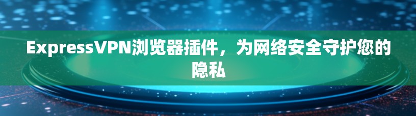 ExpressVPN浏览器插件,为网络安全守护您的隐私 ExpressVPN浏览器插件,为网络安全守护您的隐私
