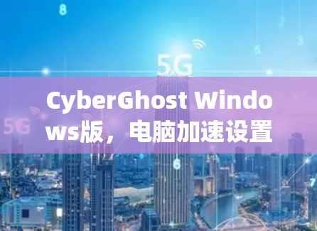 CyberGhost Windows版，电脑加速设置的实用指南