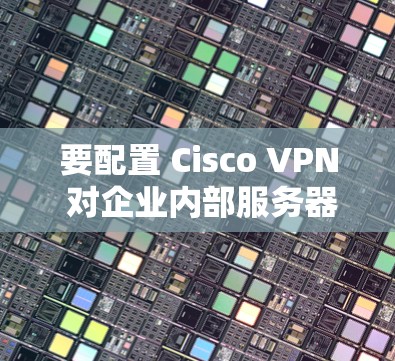 要配置 Cisco VPN 对企业内部服务器的连接，可以按照以下步骤操作