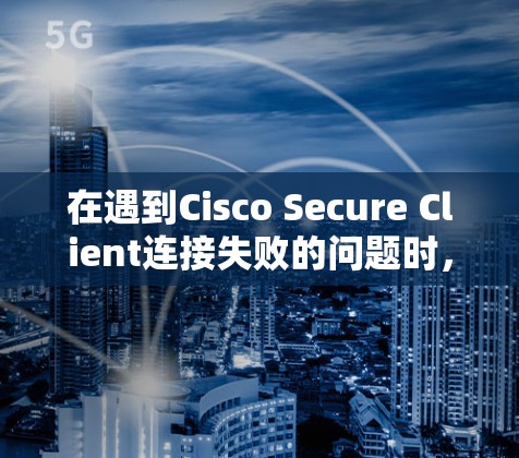 在遇到Cisco Secure Client连接失败的问题时，可以按照以下步骤进行故障解决