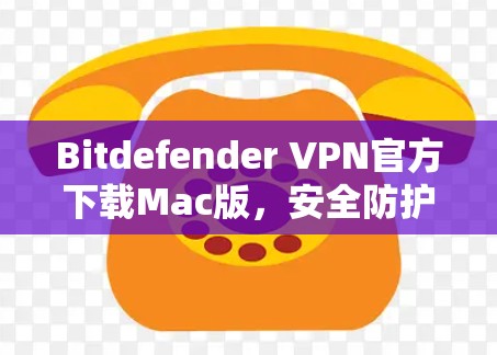 Bitdefender VPN官方下载Mac版，安全防护与流畅体验的Mac专用解决方案