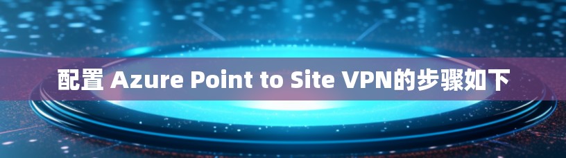 配置 Azure Point to Site VPN的步骤如下