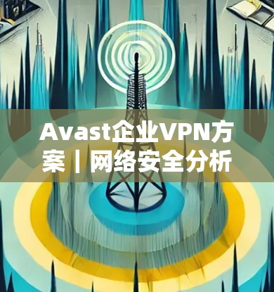 Avast企业VPN方案｜网络安全分析