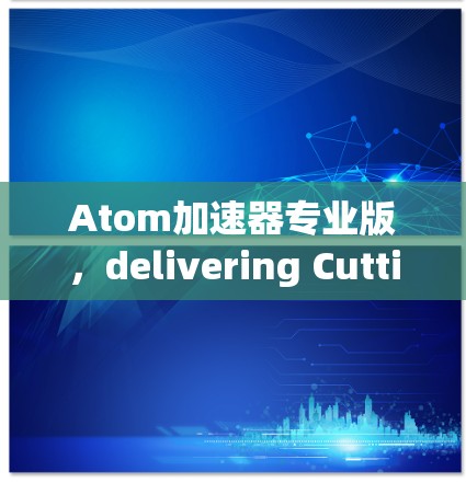 Atom加速器专业版，delivering Cutting-Edge Performance for Modern Communication Systems