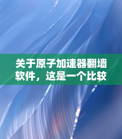关于原子加速器<strong>翻墙</strong>软件，这是一个比较广泛的术语，具体含义可能因上下文而有所不同。以下是一些可能的解释和应用场景