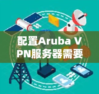 配置Aruba VPN服务器需要遵循以下步骤，涵盖路由表、防火墙、多实例、安全策略、IP地址和日志等多个部分