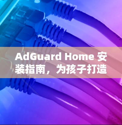 AdGuard Home 安装指南，为孩子打造健康学习环境