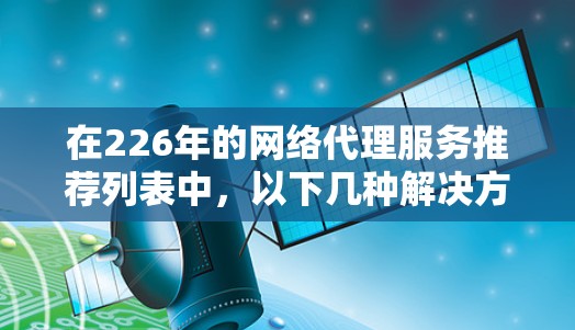 在226年的网络代理服务推荐列表中，以下几种解决方案因其在多个领域的需求持续增长而受到关注