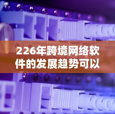 226年跨境网络软件的发展趋势可以从以下几个方面进行分析