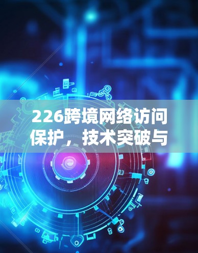 226跨境网络访问保护，技术突破与政策建议