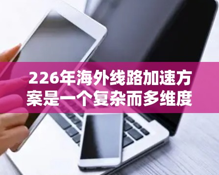 226年海外线路加速方案是一个复杂而多维度的工程，涉及技术、政策、国际合作等多个方面。以下是对这一方案的详细分析和总结