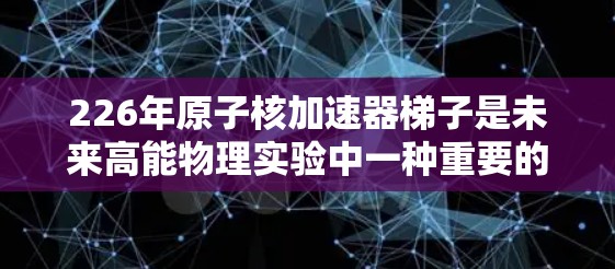 226年原子核加速器<strong>梯子</strong>是未来高能物理实验中一种重要的技术装备，旨在研究更强大的粒子加速和探测新物质。以下是关于该设备的详细介绍