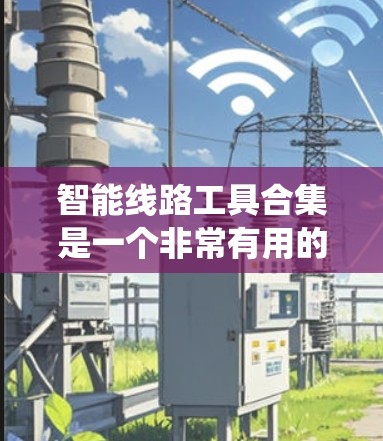 智能线路工具合集是一个非常有用的资源，旨在帮助电力工程师和电力系统设计师优化电力线路设计和运行。以下是对该主题的分步总结，帮助您全面理解并应用这些工具