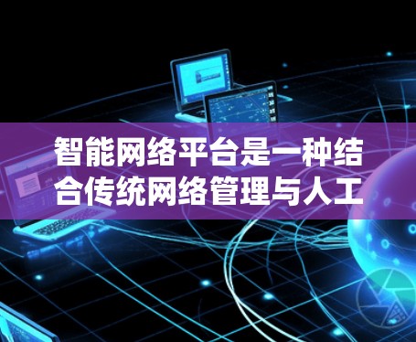 智能网络平台是一种结合传统网络管理与人工智能技术的创新解决方案，旨在通过人工智能优化和提升网络管理效率。以下是对该领域的详细介绍